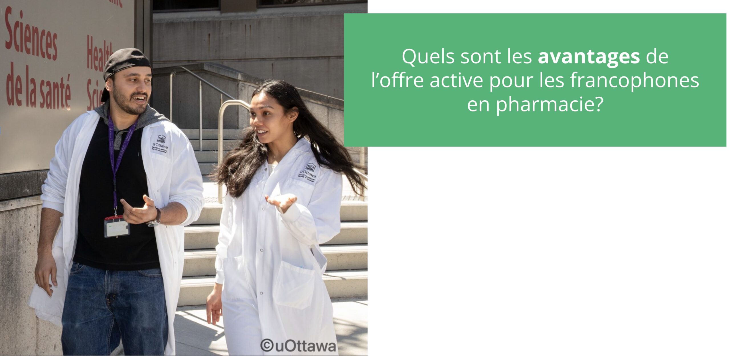 L’image montre deux étudiants en pharmacie portant des sarraus blancs de l’Université d’Ottawa. Ils discutent ensemble à l’extérieur, en marchant près d’un bâtiment où l’on peut lire en grandes lettres rouges : « Sciences de la santé » et « Health Sciences ». À gauche, un étudiant portant une casquette noire à l’envers, un polo foncé et un sarrau blanc parle en faisant un geste de la main. À droite, une étudiante aux cheveux longs et foncés, également vêtue d’un sarrau blanc, marche à ses côtés et lui répond avec un geste de la main ouverte. Tous deux semblent engagés dans une conversation conviviale. En haut à droite de l’image, dans un encadré vert, on peut lire le texte : « Quels sont les avantages de l’offre active pour les francophones en pharmacie? » 