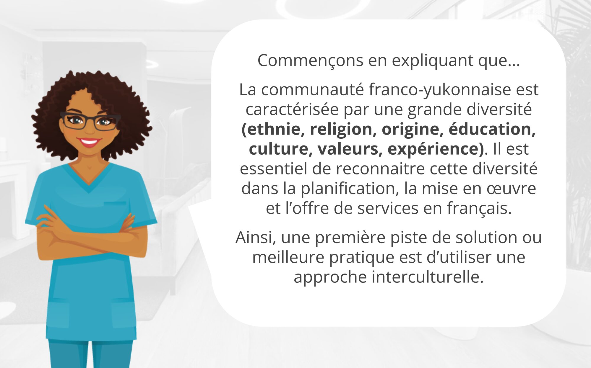 L’image présente une illustration accompagnée d’un texte explicatif. À gauche, la narratrice se tient debout, souriante, les bras croisés. À droite d'elle, le texte est écrit comme suit : « Commençons en expliquant que… La communauté franco-yukonnaise est caractérisée par une grande diversité (ethnie, religion, origine, éducation, culture, valeurs, expérience). Il est essentiel de reconnaître cette diversité dans la planification, la mise en œuvre et l’offre de services en français. Ainsi, une première piste de solution ou meilleure pratique est d’utiliser une approche interculturelle. »
